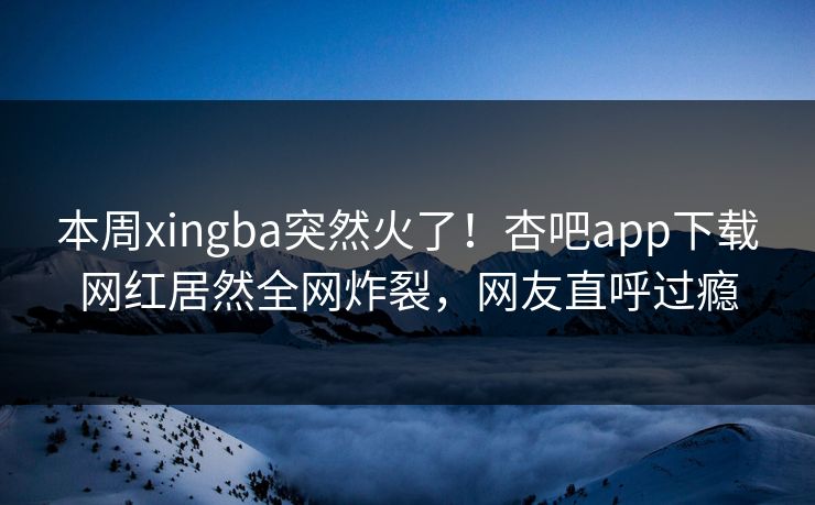 本周xingba突然火了！杏吧app下载网红居然全网炸裂，网友直呼过瘾