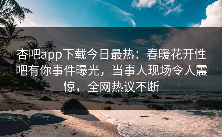 杏吧app下载今日最热:春暖花开性吧有你事件曝光,当事人现场令人震惊,全网热议不断
