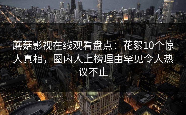 蘑菇影视在线观看盘点:花絮10个惊人真相,圈内人上榜理由罕见令人热议不止