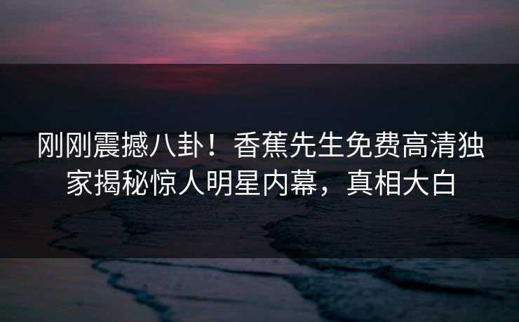 刚刚震撼八卦！香蕉先生免费高清独家揭秘惊人明星内幕，真相大白