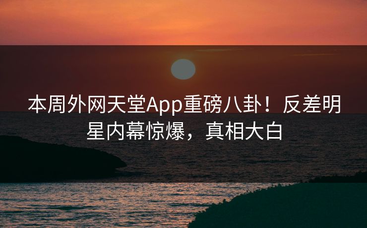 本周外网天堂App重磅八卦!反差明星内幕惊爆,真相大白