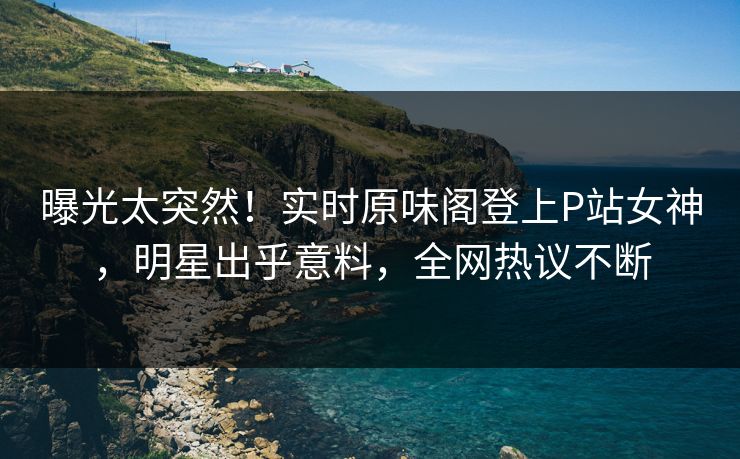 曝光太突然!实时原味阁登上P站女神,明星出乎意料,全网热议不断
