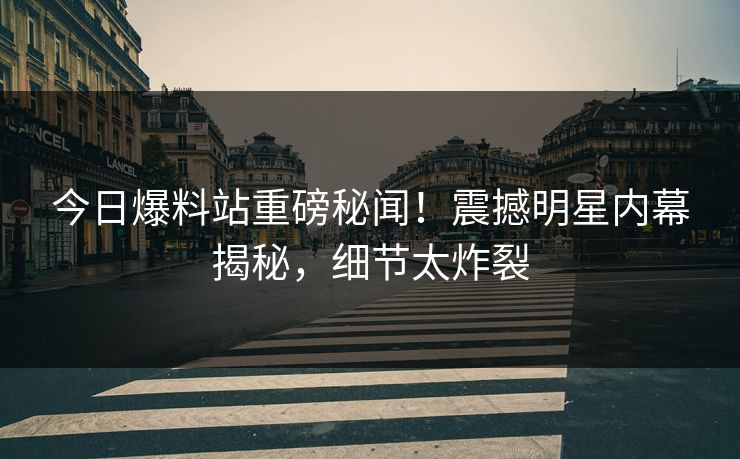 今日爆料站重磅秘闻！震撼明星内幕揭秘，细节太炸裂