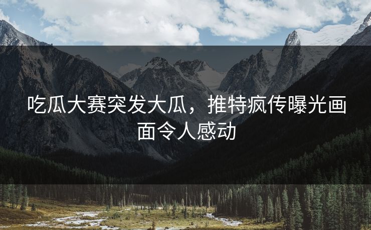 吃瓜大赛突发大瓜，推特疯传曝光画面令人感动