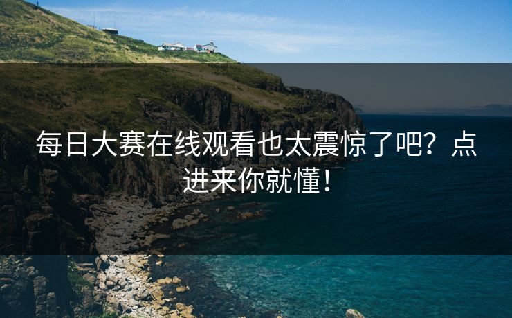 每日大赛在线观看也太震惊了吧？点进来你就懂！