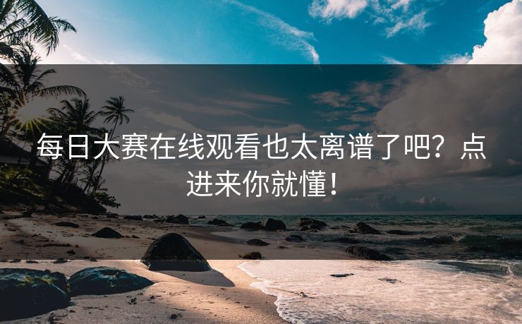 每日大赛在线观看也太离谱了吧？点进来你就懂！