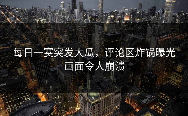 每日一赛突发大瓜，评论区炸锅曝光画面令人崩溃