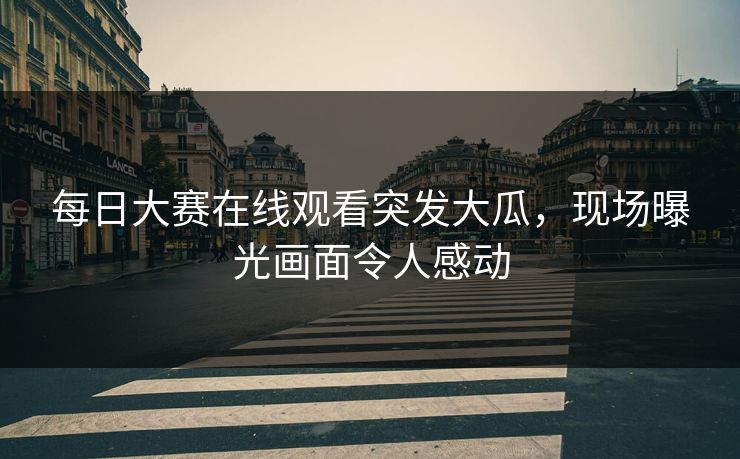 每日大赛在线观看突发大瓜，现场曝光画面令人感动