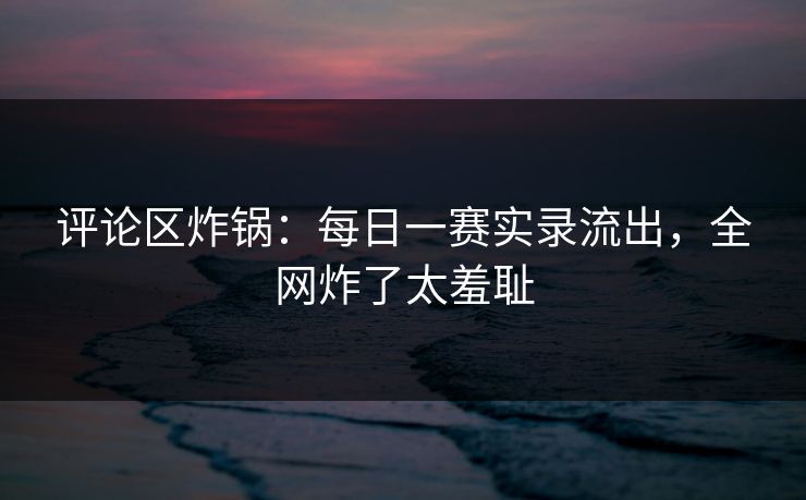 评论区炸锅：每日一赛实录流出，全网炸了太羞耻