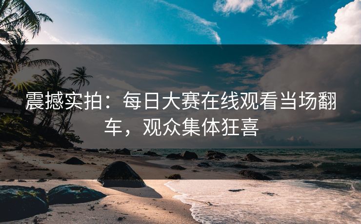 震撼实拍：每日大赛在线观看当场翻车，观众集体狂喜