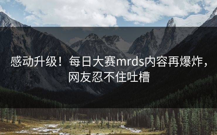 感动升级！每日大赛mrds内容再爆炸，网友忍不住吐槽