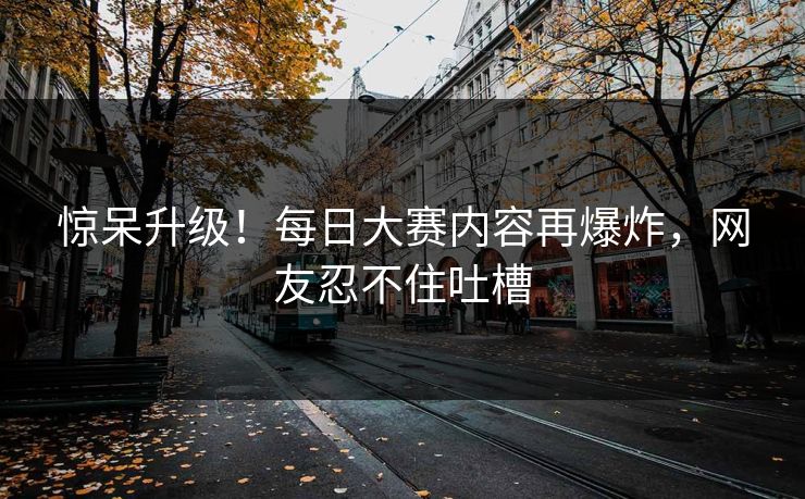 惊呆升级！每日大赛内容再爆炸，网友忍不住吐槽