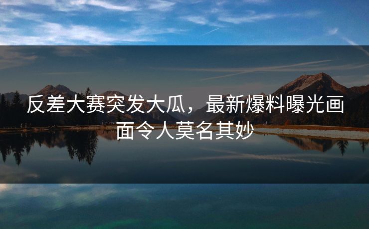 反差大赛突发大瓜，最新爆料曝光画面令人莫名其妙