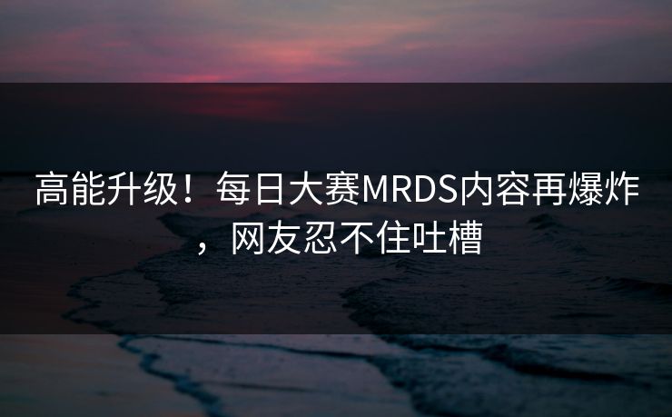 高能升级！每日大赛MRDS内容再爆炸，网友忍不住吐槽