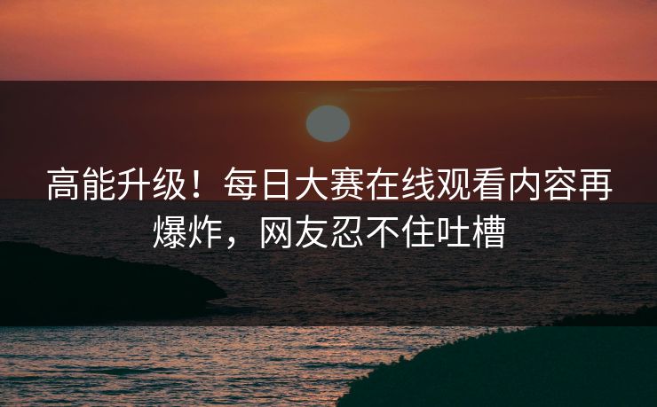 高能升级！每日大赛在线观看内容再爆炸，网友忍不住吐槽