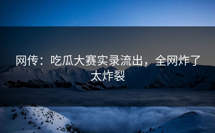 网传：吃瓜大赛实录流出，全网炸了太炸裂