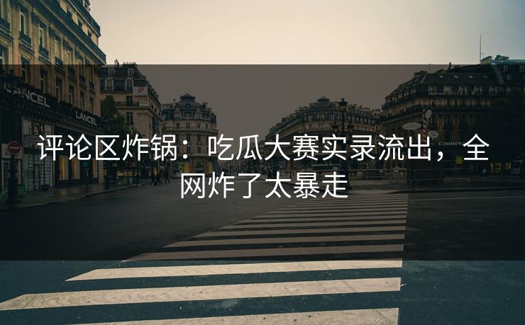 评论区炸锅：吃瓜大赛实录流出，全网炸了太暴走