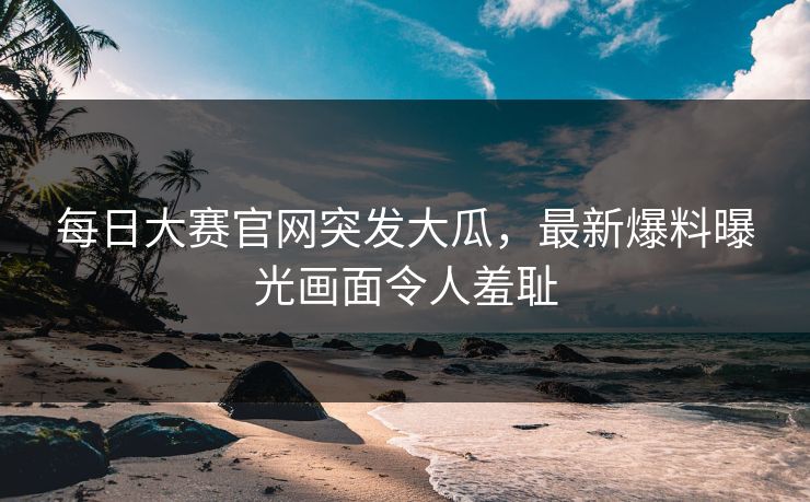 每日大赛官网突发大瓜，最新爆料曝光画面令人羞耻