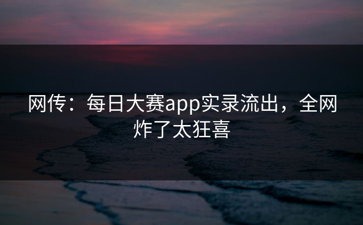 网传：每日大赛app实录流出，全网炸了太狂喜