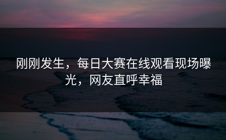 刚刚发生，每日大赛在线观看现场曝光，网友直呼幸福