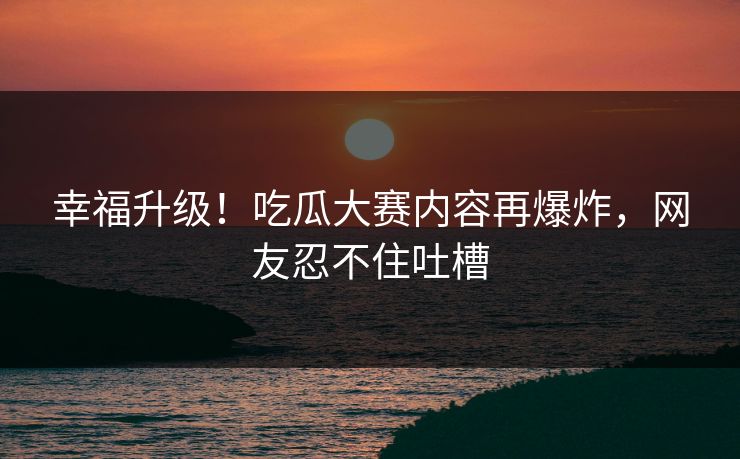 幸福升级！吃瓜大赛内容再爆炸，网友忍不住吐槽