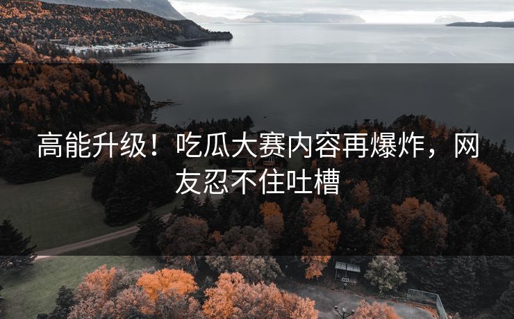 高能升级！吃瓜大赛内容再爆炸，网友忍不住吐槽