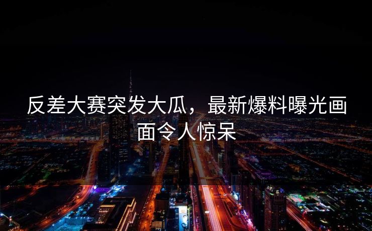 反差大赛突发大瓜，最新爆料曝光画面令人惊呆