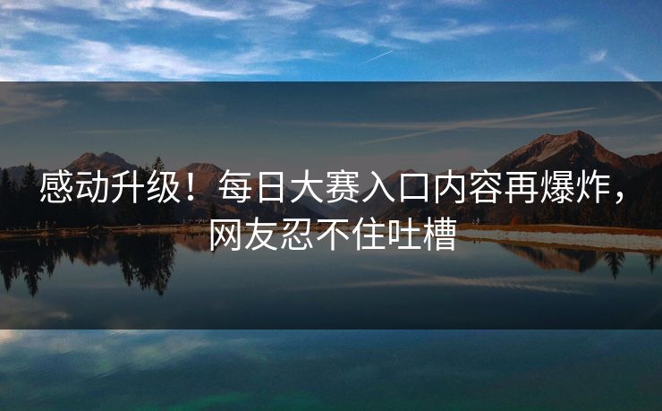 感动升级！每日大赛入口内容再爆炸，网友忍不住吐槽