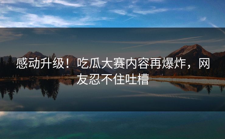 感动升级！吃瓜大赛内容再爆炸，网友忍不住吐槽