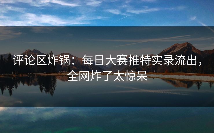 评论区炸锅：每日大赛推特实录流出，全网炸了太惊呆