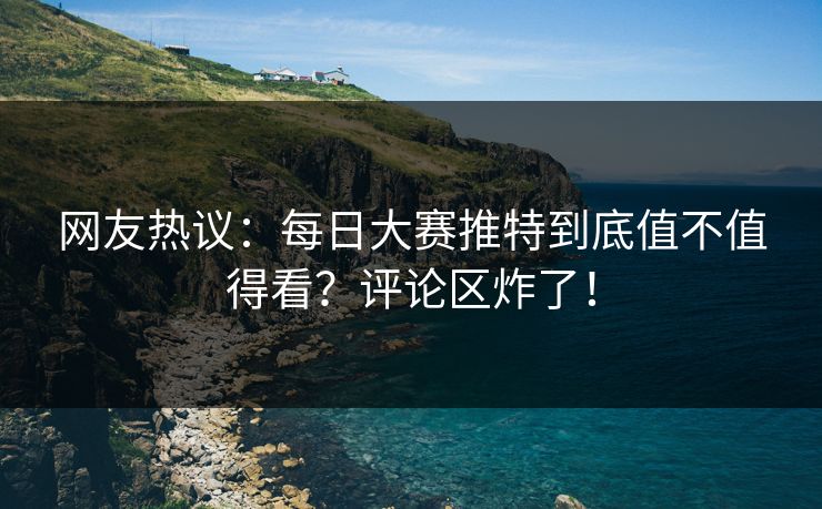 网友热议：每日大赛推特到底值不值得看？评论区炸了！