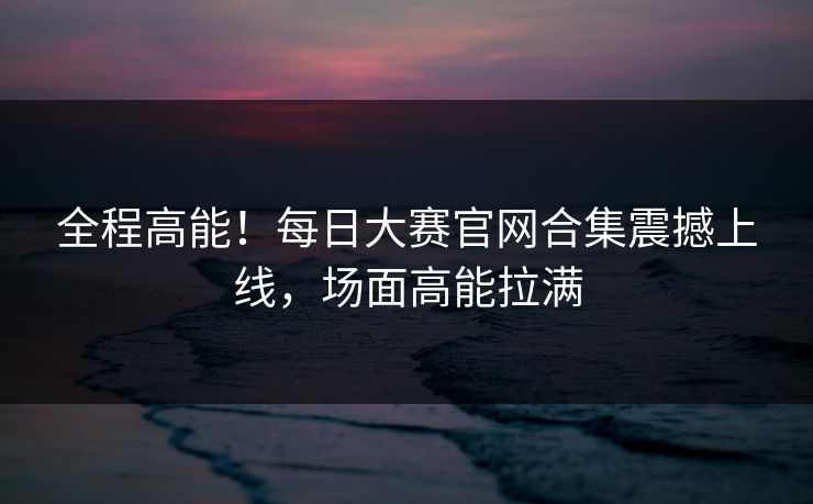 全程高能！每日大赛官网合集震撼上线，场面高能拉满