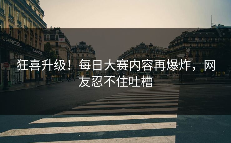 狂喜升级！每日大赛内容再爆炸，网友忍不住吐槽
