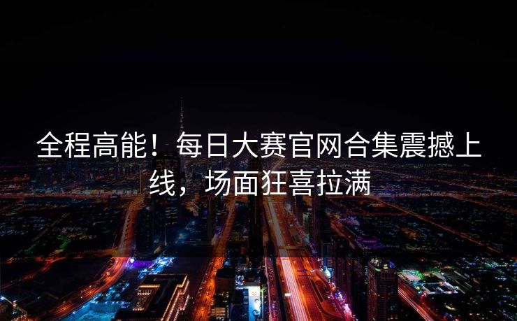 全程高能！每日大赛官网合集震撼上线，场面狂喜拉满