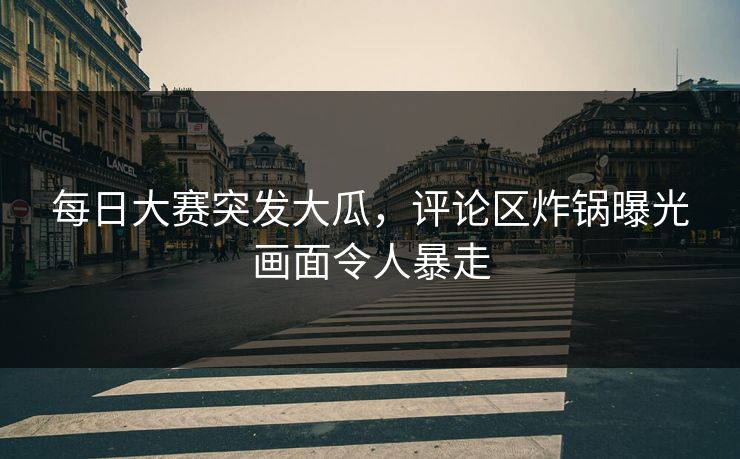 每日大赛突发大瓜，评论区炸锅曝光画面令人暴走