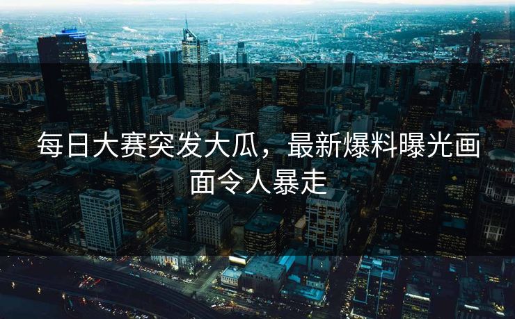 每日大赛突发大瓜，最新爆料曝光画面令人暴走