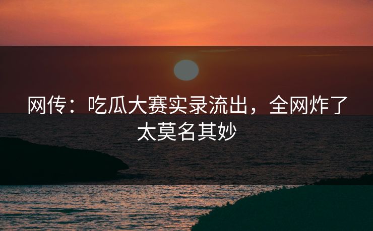 网传：吃瓜大赛实录流出，全网炸了太莫名其妙