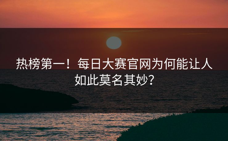 热榜第一！每日大赛官网为何能让人如此莫名其妙？