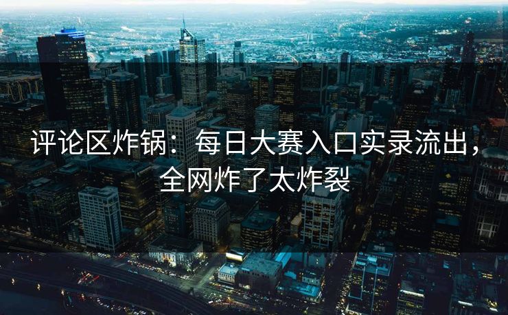 评论区炸锅：每日大赛入口实录流出，全网炸了太炸裂