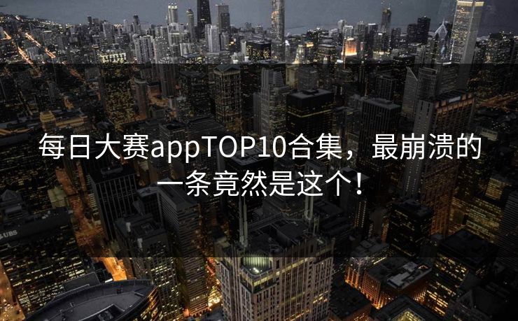 每日大赛appTOP10合集，最崩溃的一条竟然是这个！