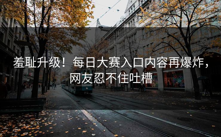 羞耻升级！每日大赛入口内容再爆炸，网友忍不住吐槽