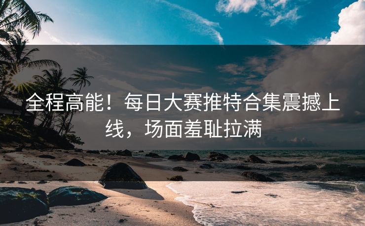 全程高能！每日大赛推特合集震撼上线，场面羞耻拉满