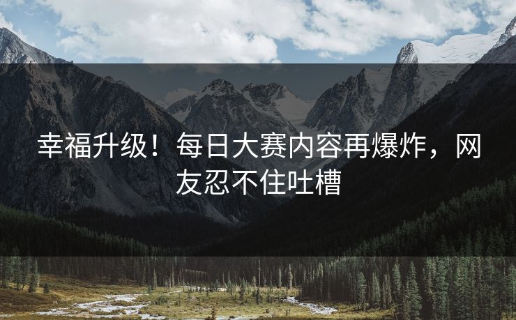 幸福升级！每日大赛内容再爆炸，网友忍不住吐槽