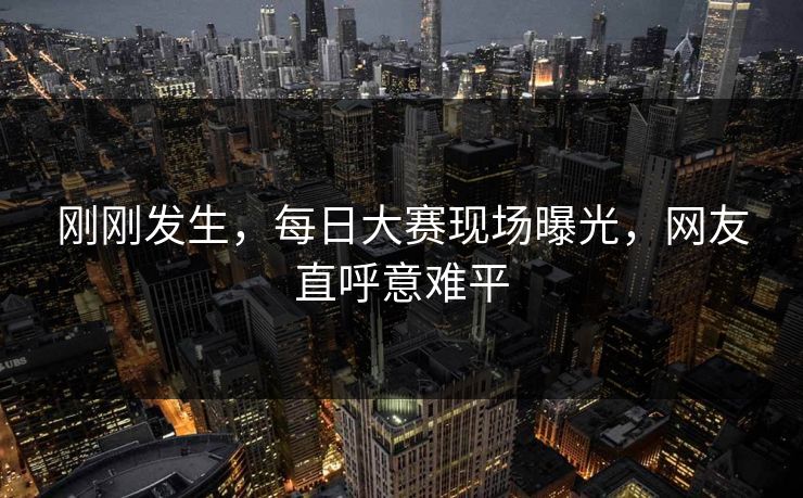 刚刚发生，每日大赛现场曝光，网友直呼意难平