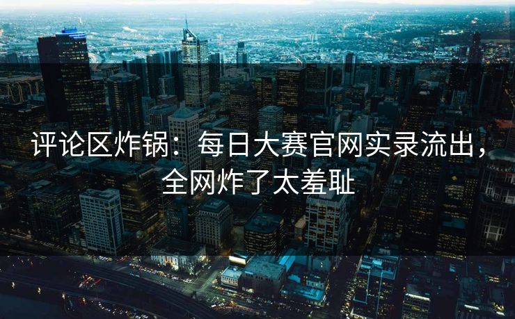 评论区炸锅：每日大赛官网实录流出，全网炸了太羞耻