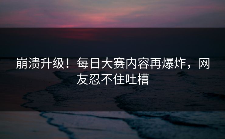 崩溃升级！每日大赛内容再爆炸，网友忍不住吐槽