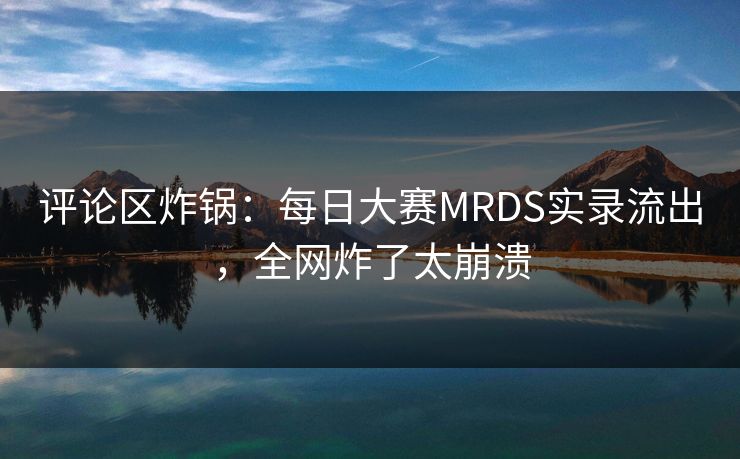 评论区炸锅：每日大赛MRDS实录流出，全网炸了太崩溃