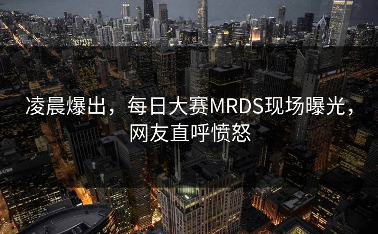 凌晨爆出，每日大赛MRDS现场曝光，网友直呼愤怒