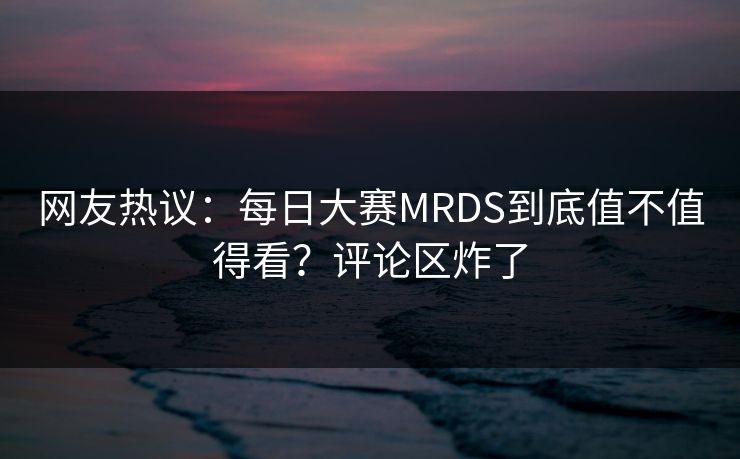 网友热议：每日大赛MRDS到底值不值得看？评论区炸了
