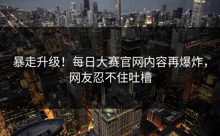 暴走升级！每日大赛官网内容再爆炸，网友忍不住吐槽